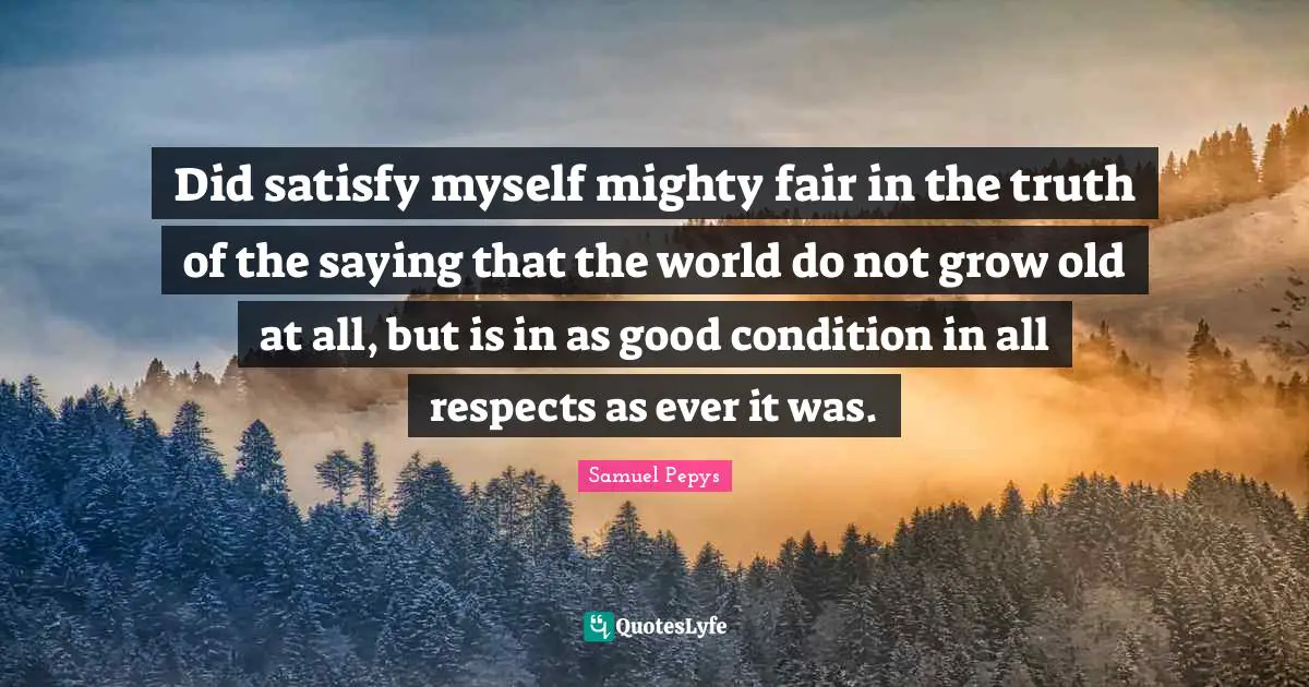 Did satisfy myself mighty fair in the truth of the saying that the world do not grow old at all, but is in as good condition in all respects as ever it was.