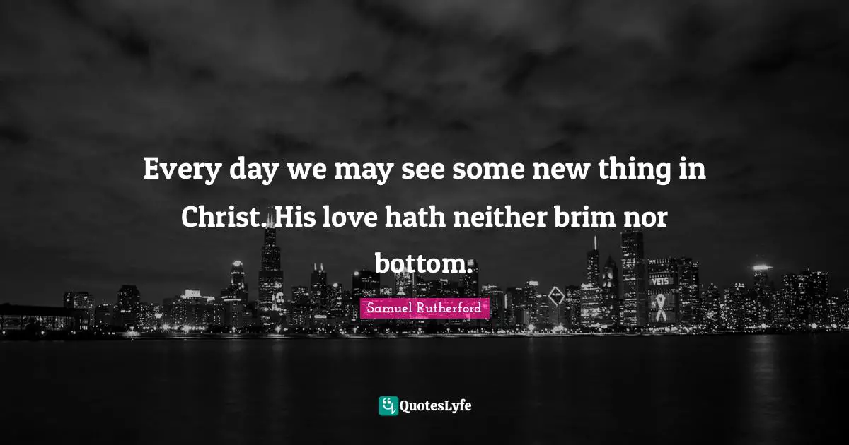 Samuel Rutherford Quotes: "Every day we may see some new thing in Christ. His love hath neither brim nor bottom."