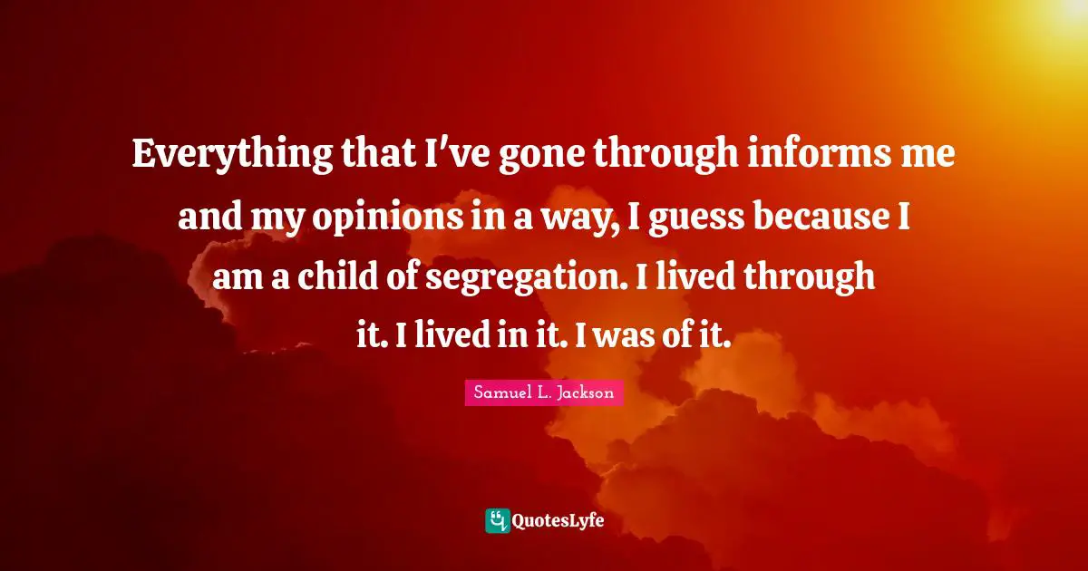 Everything that I've gone through informs me and my opinions in a way, I guess because I am a child of segregation. I lived through it. I lived in it. I was of it.