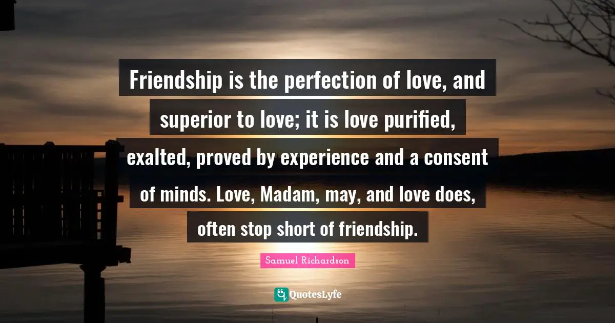 Samuel Richardson Quotes: "Friendship is the perfection of love, and superior to love; it is love purified, exalted, proved by experience and a consent of minds. Love, Madam, may, and love does, often stop short of friendship."