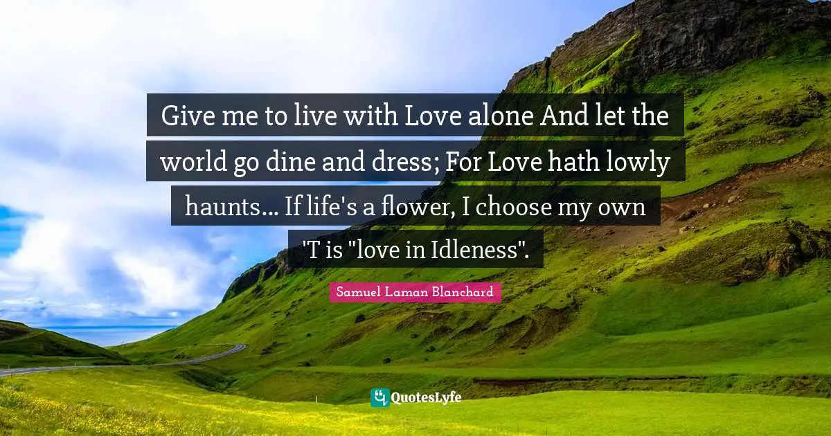 Give me to live with Love alone And let the world go dine and dress; For Love hath lowly haunts... If life's a flower, I choose my own 'T is "love in Idleness".