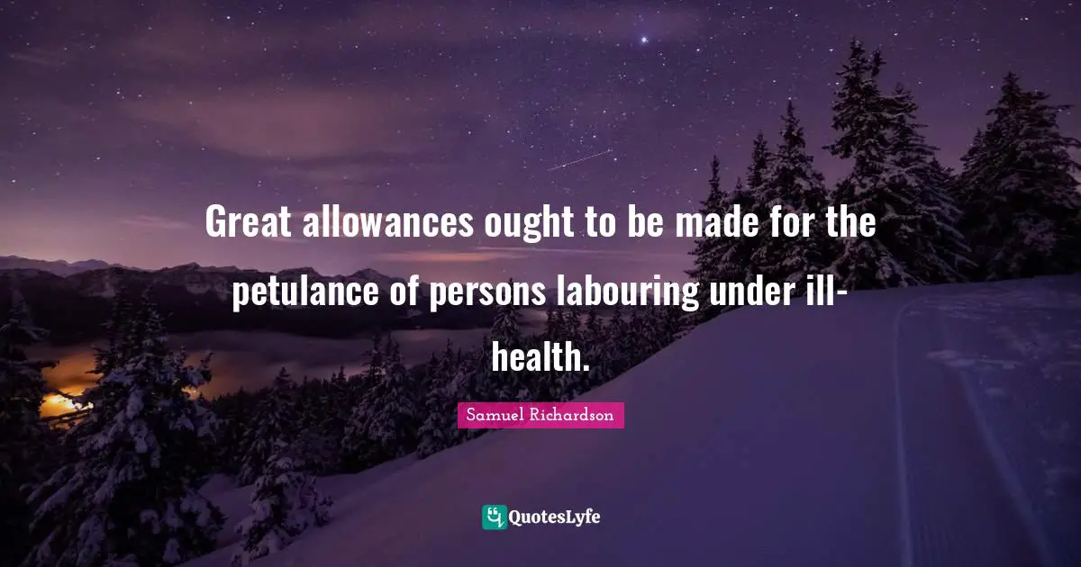 Great allowances ought to be made for the petulance of persons labouring under ill-health.