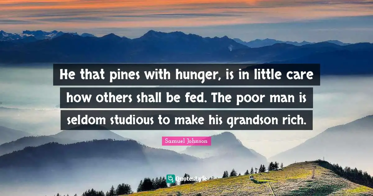 He that pines with hunger, is in little care how others shall be fed. The poor man is seldom studious to make his grandson rich.