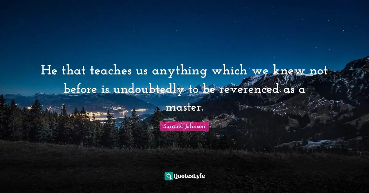 He that teaches us anything which we knew not before is undoubtedly to be reverenced as a master.