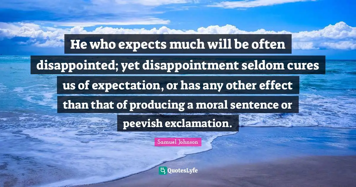 He who expects much will be often disappointed; yet disappointment seldom cures us of expectation, or has any other effect than that of producing a moral sentence or peevish exclamation.
