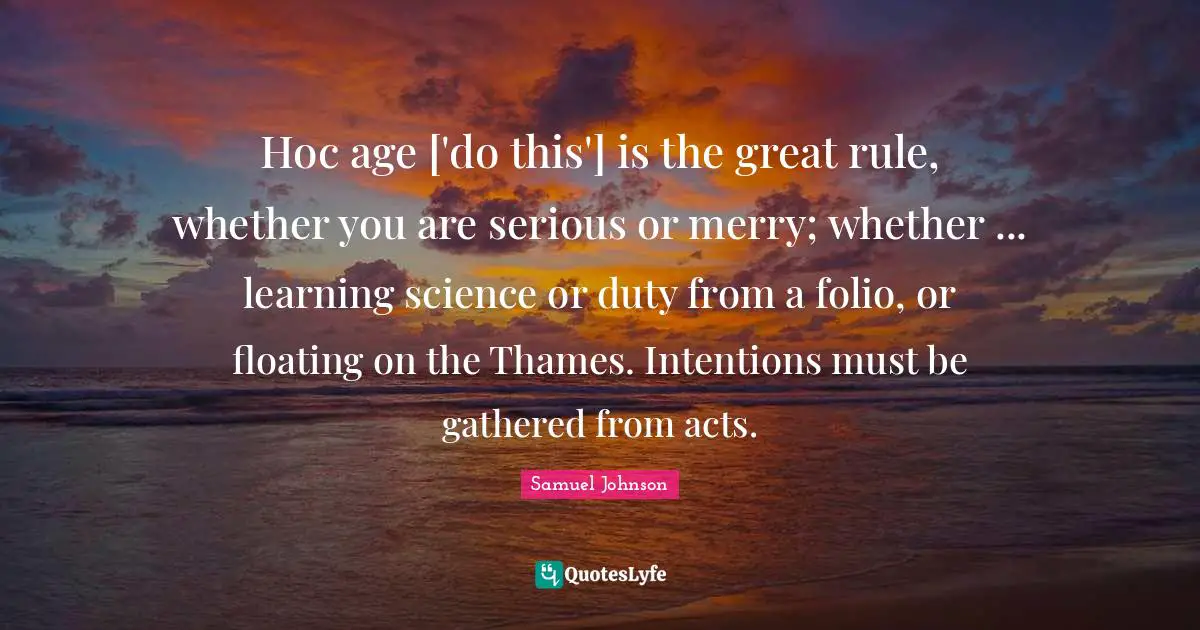 Hoc age ['do this'] is the great rule, whether you are serious or merry; whether ... learning science or duty from a folio, or floating on the Thames. Intentions must be gathered from acts.