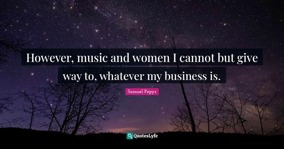 However, music and women I cannot but give way to, whatever my business is.