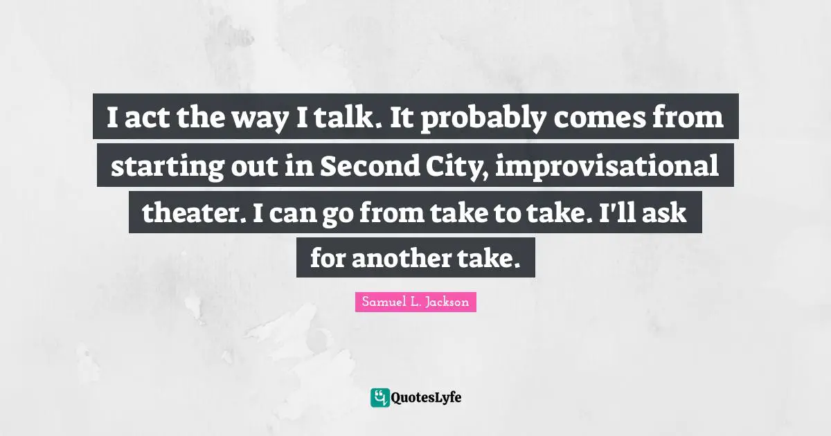 I act the way I talk. It probably comes from starting out in Second City, improvisational theater. I can go from take to take. I'll ask for another take.