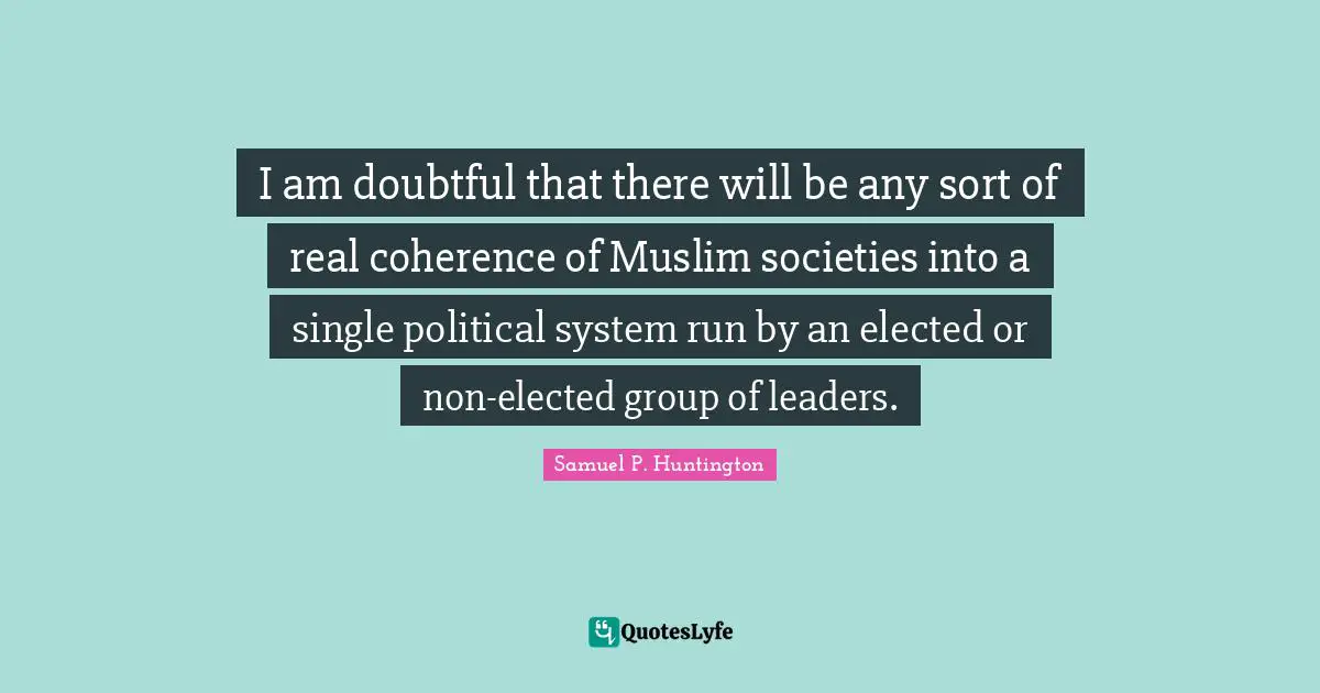 I am doubtful that there will be any sort of real coherence of Muslim societies into a single political system run by an elected or non-elected group of leaders.