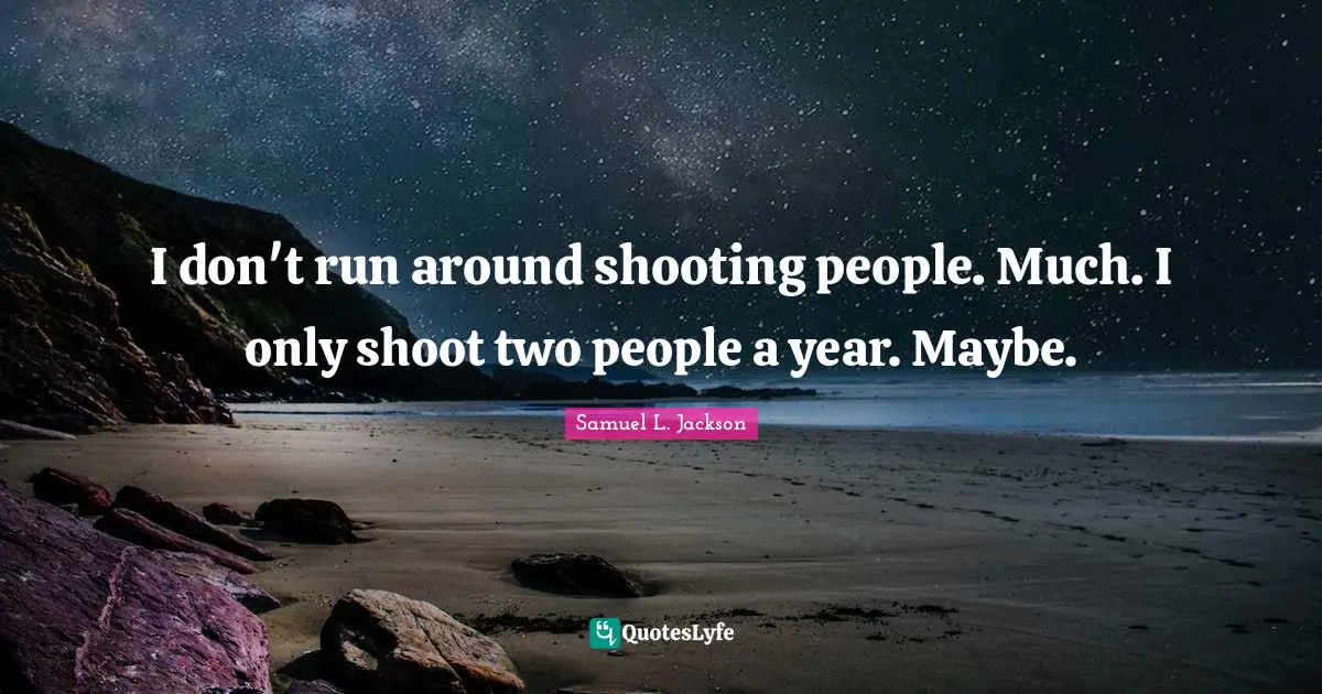 I don't run around shooting people. Much. I only shoot two people a year. Maybe.
