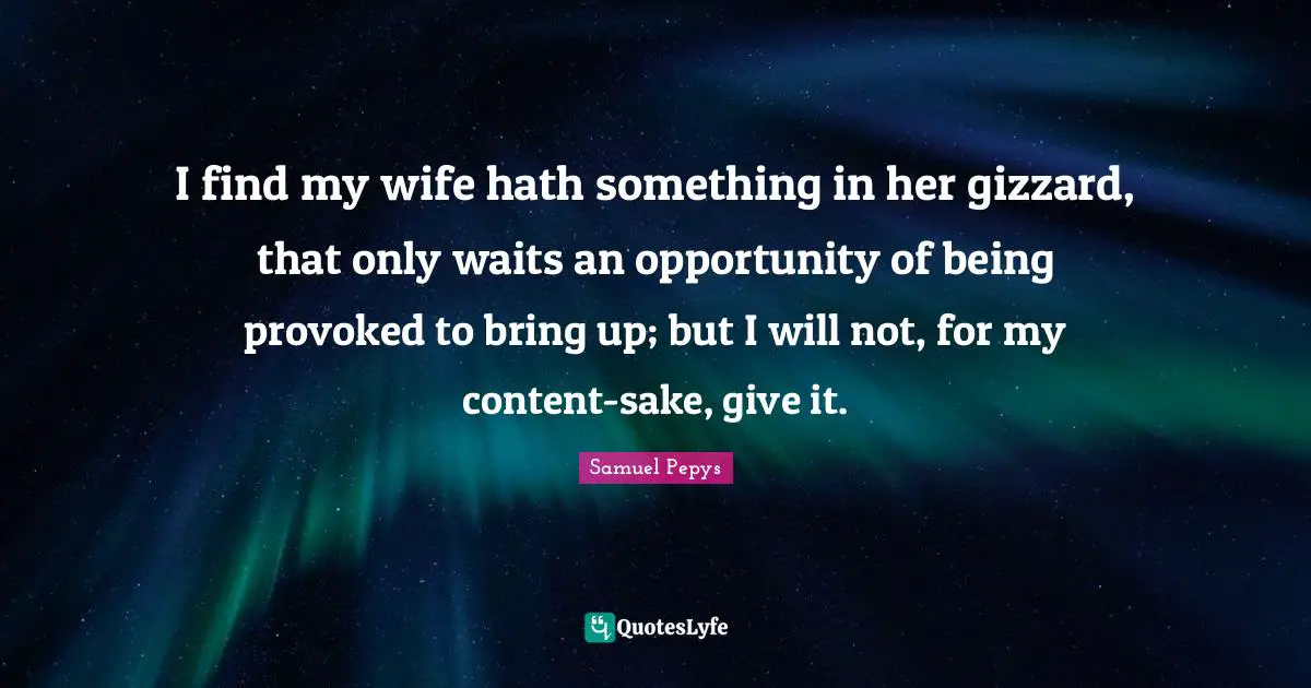I find my wife hath something in her gizzard, that only waits an opportunity of being provoked to bring up; but I will not, for my content-sake, give it.