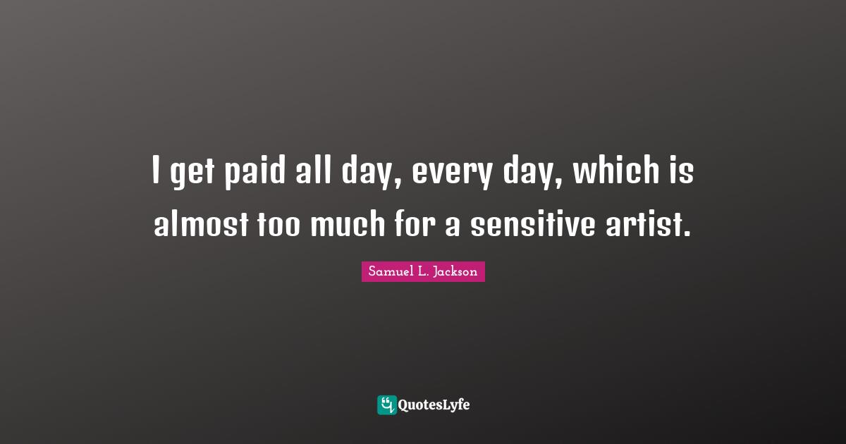 I get paid all day, every day, which is almost too much for a sensitive artist.