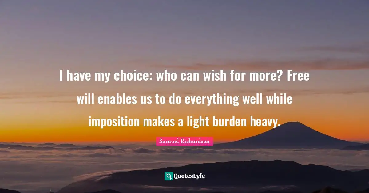 Samuel Richardson Quotes: "I have my choice: who can wish for more? Free will enables us to do everything well while imposition makes a light burden heavy."