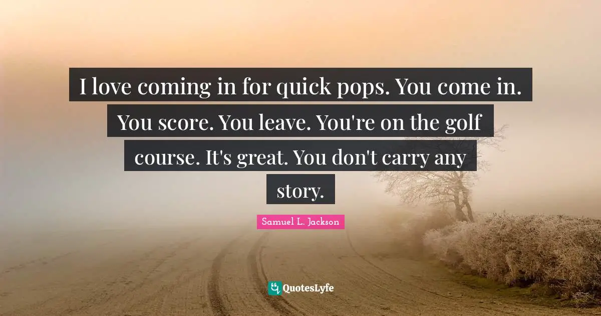 I love coming in for quick pops. You come in. You score. You leave. You're on the golf course. It's great. You don't carry any story.