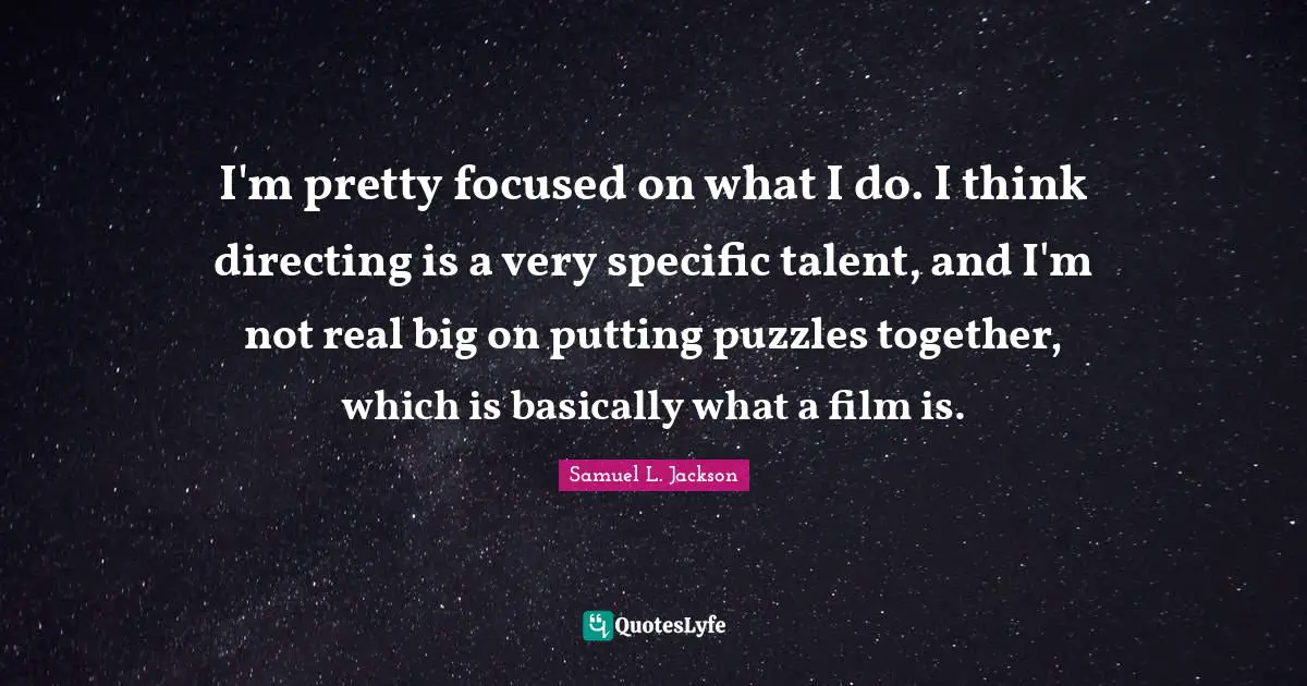 I'm pretty focused on what I do. I think directing is a very specific talent, and I'm not real big on putting puzzles together, which is basically what a film is.