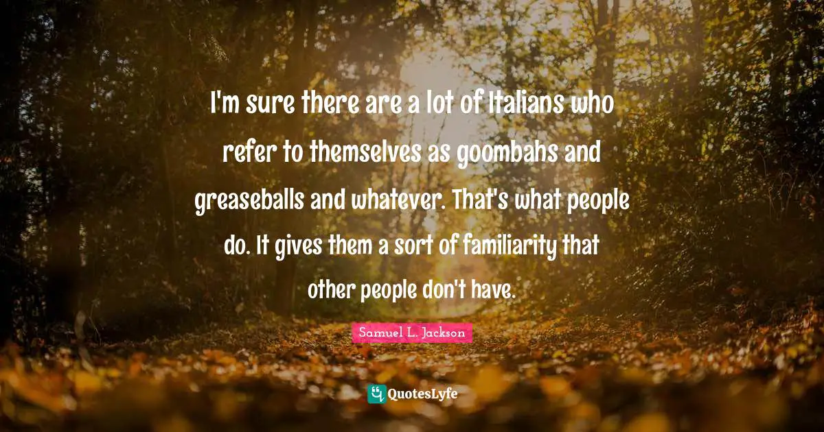 I'm sure there are a lot of Italians who refer to themselves as goombahs and greaseballs and whatever. That's what people do. It gives them a sort of familiarity that other people don't have.