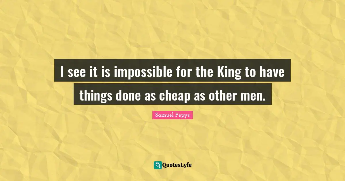 I see it is impossible for the King to have things done as cheap as other men.