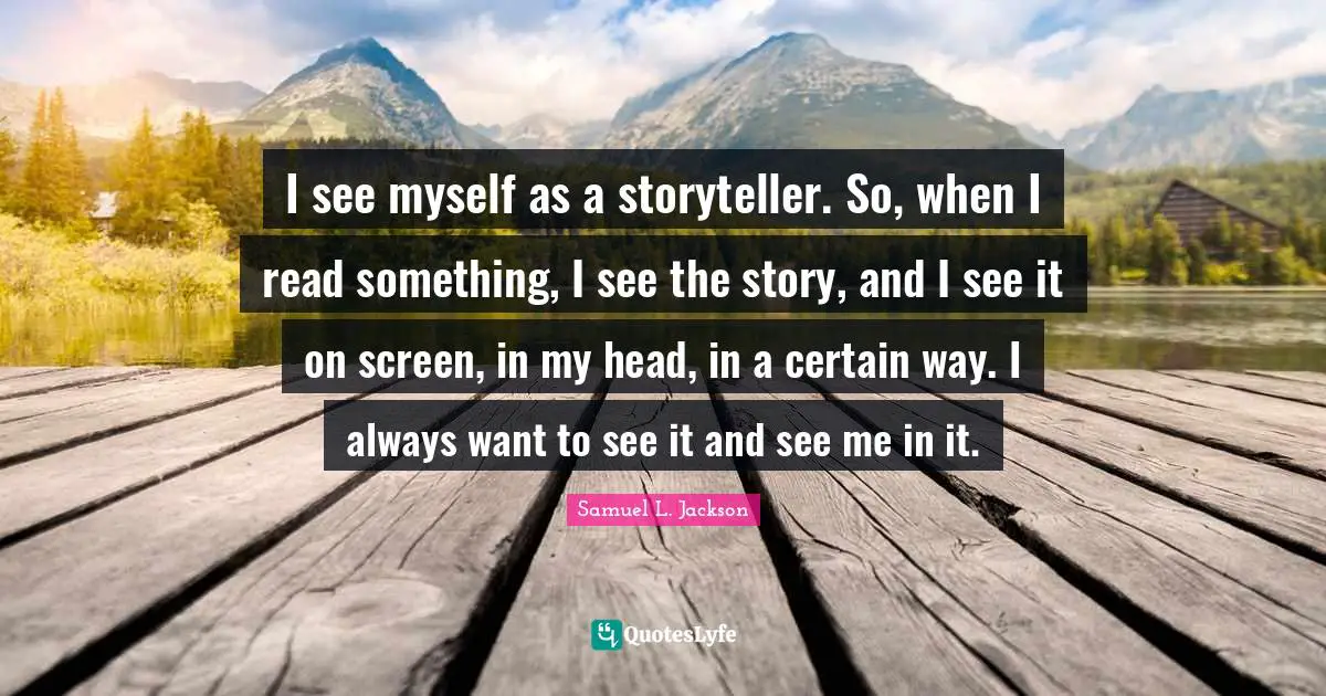 I see myself as a storyteller. So, when I read something, I see the story, and I see it on screen, in my head, in a certain way. I always want to see it and see me in it.