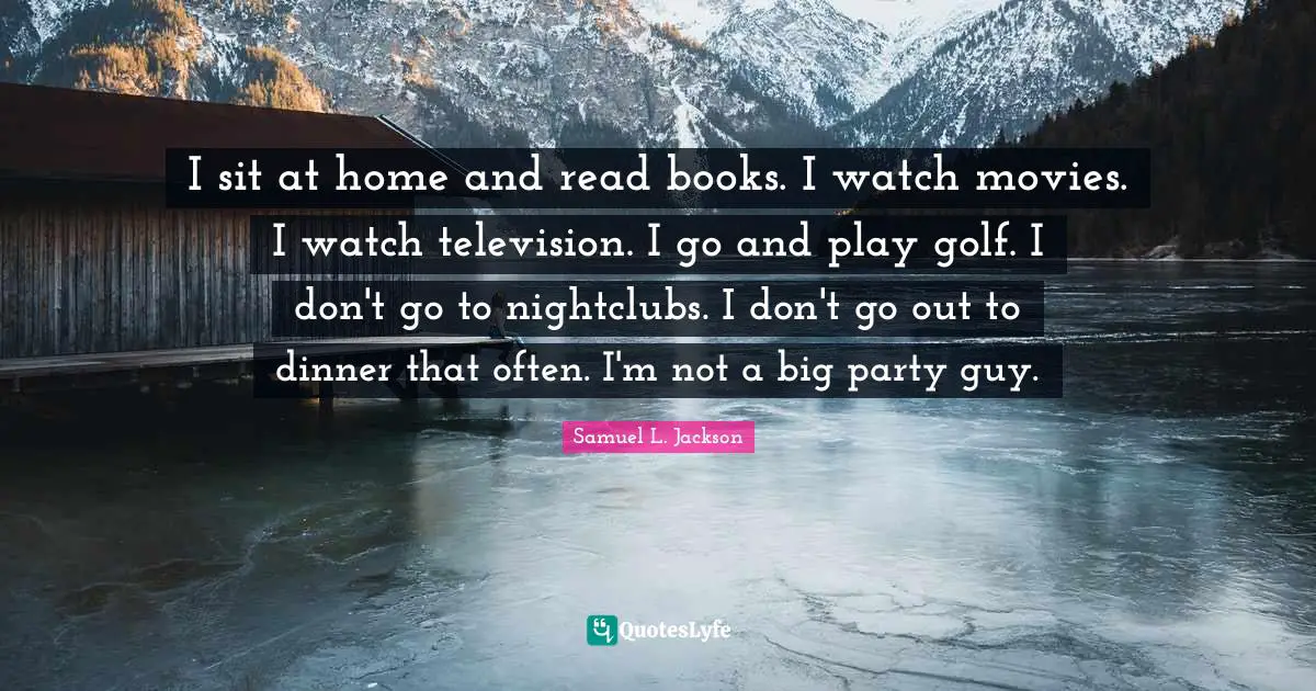 I sit at home and read books. I watch movies. I watch television. I go and play golf. I don't go to nightclubs. I don't go out to dinner that often. I'm not a big party guy.