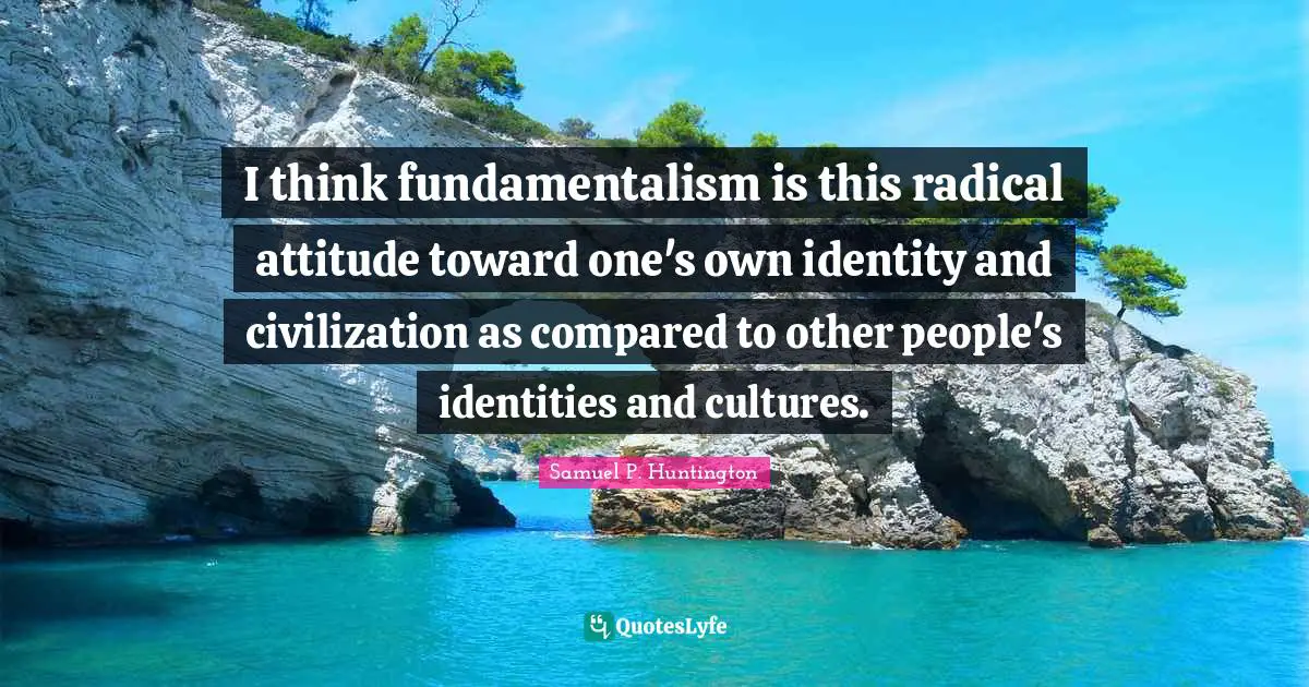 Fundamentalism Quotes: "I think fundamentalism is this radical attitude toward one's own identity and civilization as compared to other people's identities and cultures."