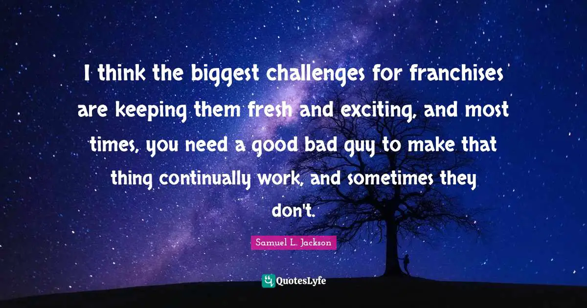 I think the biggest challenges for franchises are keeping them fresh and exciting, and most times, you need a good bad guy to make that thing continually work, and sometimes they don't.