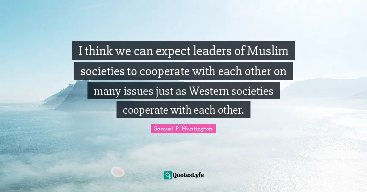 I think we can expect leaders of Muslim societies to cooperate with each other on many issues just as Western societies cooperate with each other.