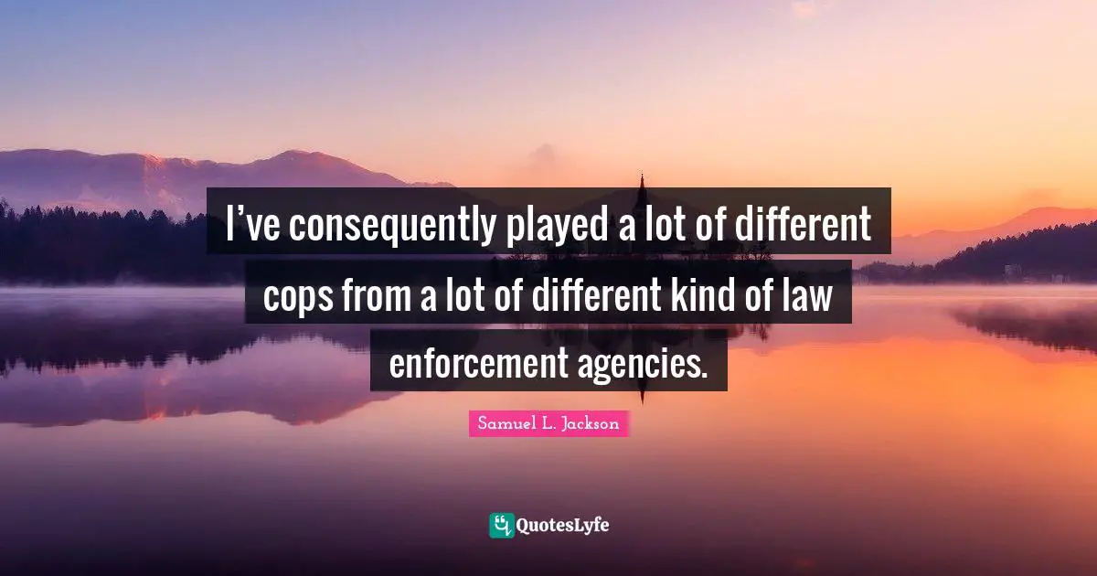 I’ve consequently played a lot of different cops from a lot of different kind of law enforcement agencies.