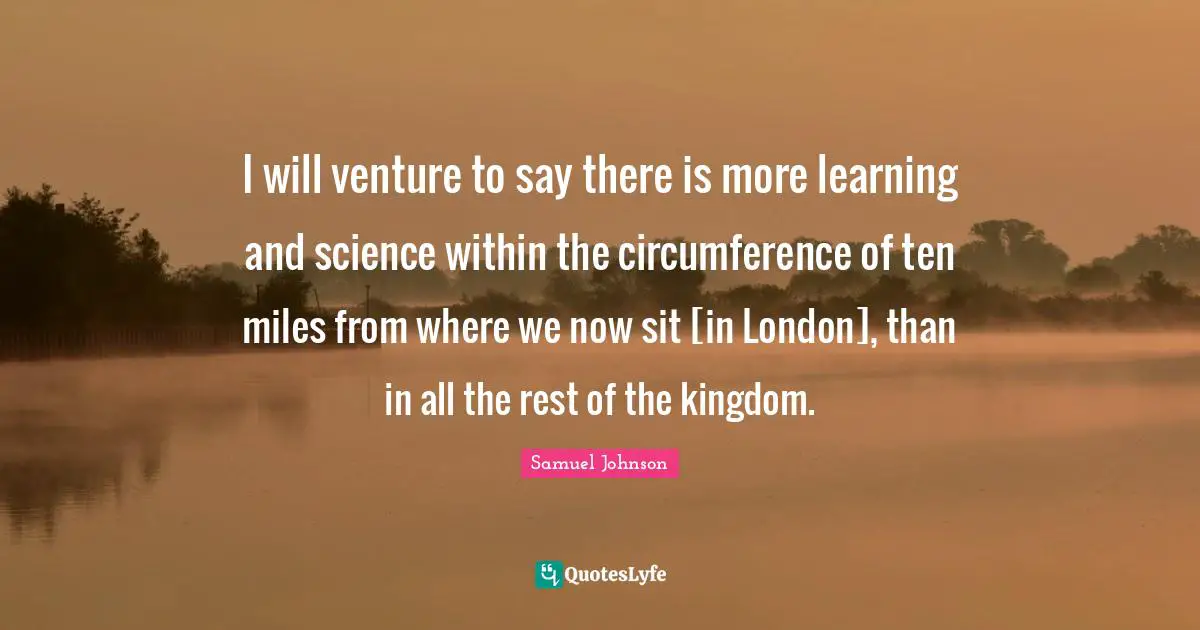 I will venture to say there is more learning and science within the circumference of ten miles from where we now sit [in London], than in all the rest of the kingdom.
