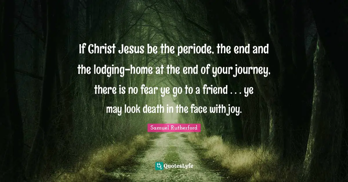 Samuel Rutherford Quotes: "If Christ Jesus be the periode, the end and the lodging-home at the end of your journey, there is no fear ye go to a friend . . . ye may look death in the face with joy."