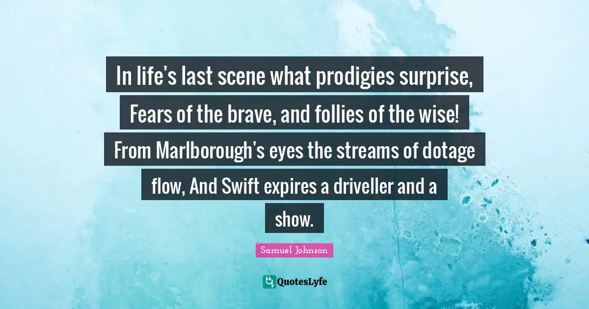 In life's last scene what prodigies surprise, Fears of the brave, and follies of the wise! From Marlborough's eyes the streams of dotage flow, And Swift expires a driveller and a show.