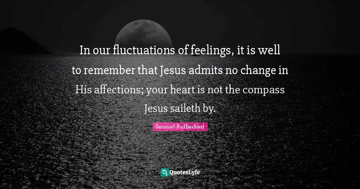 Samuel Rutherford Quotes: "In our fluctuations of feelings, it is well to remember that Jesus admits no change in His affections; your heart is not the compass Jesus saileth by."