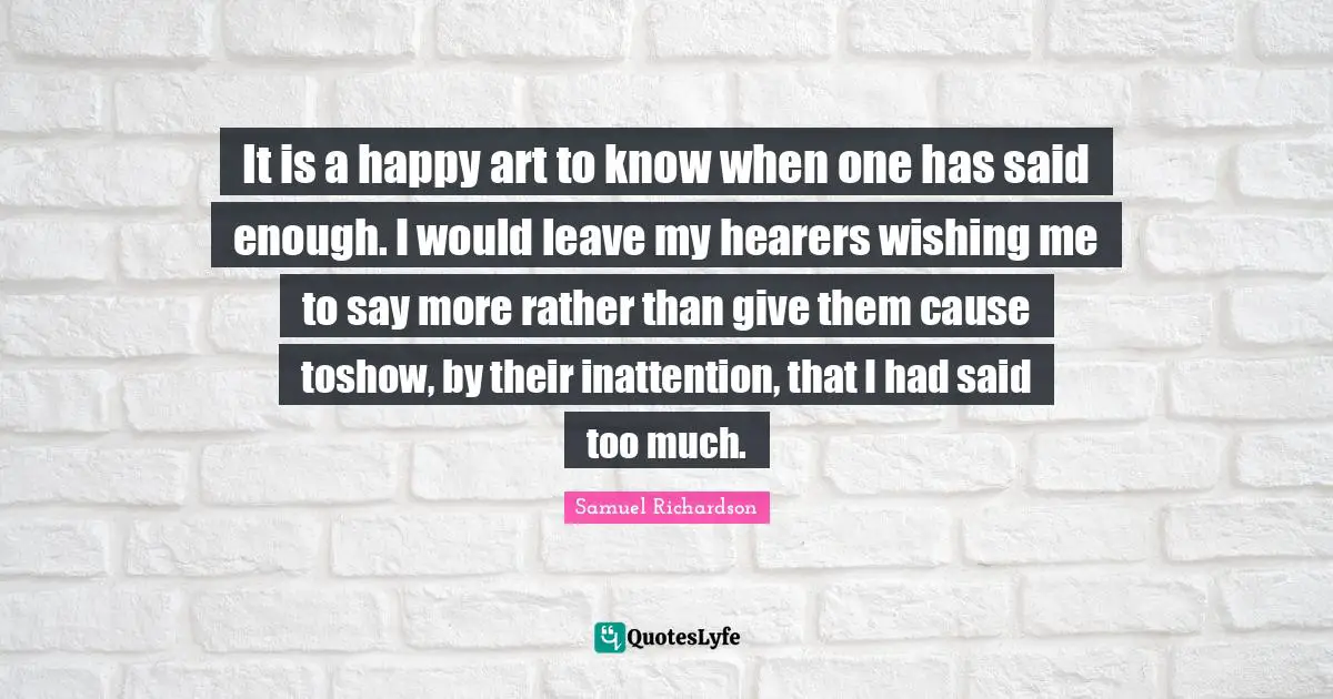 It is a happy art to know when one has said enough. I would leave my hearers wishing me to say more rather than give them cause toshow, by their inattention, that I had said too much.