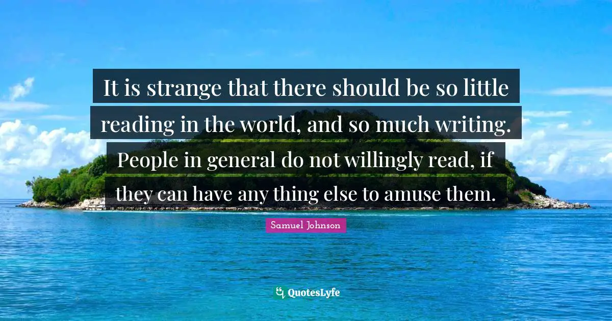 It is strange that there should be so little reading in the world, and so much writing. People in general do not willingly read, if they can have any thing else to amuse them.