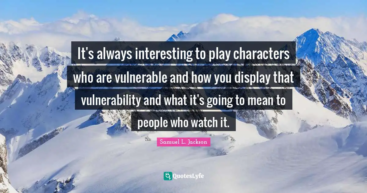 It's always interesting to play characters who are vulnerable and how you display that vulnerability and what it's going to mean to people who watch it.