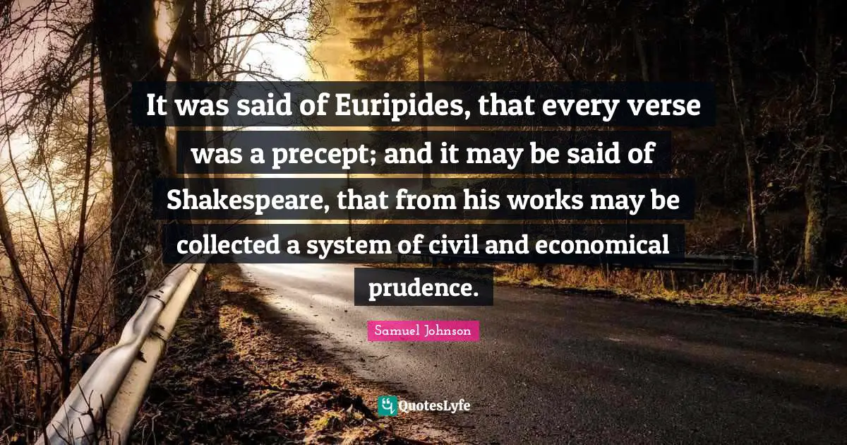 It was said of Euripides, that every verse was a precept; and it may be said of Shakespeare, that from his works may be collected a system of civil and economical prudence.