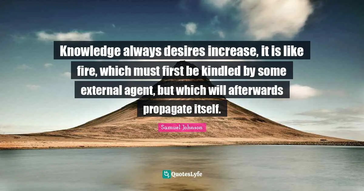 Knowledge always desires increase, it is like fire, which must first be kindled by some external agent, but which will afterwards propagate itself.