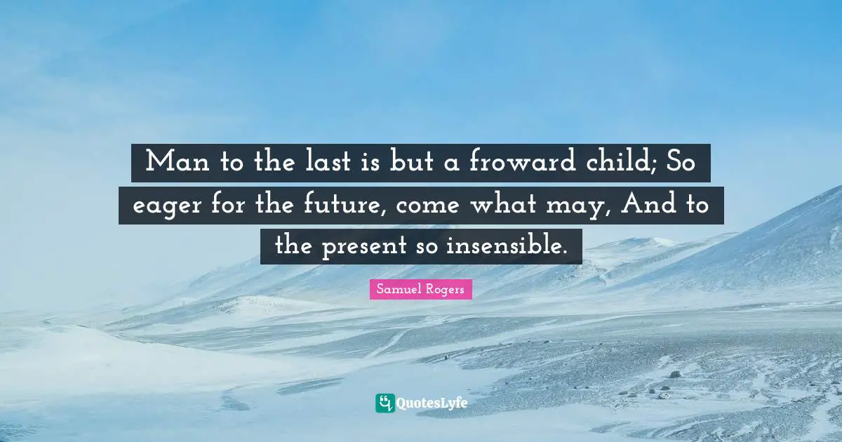 Samuel Rogers Quotes: "Man to the last is but a froward child; So eager for the future, come what may, And to the present so insensible."
