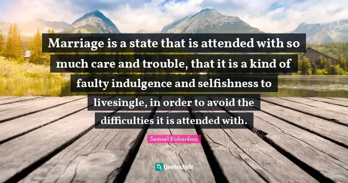 Marriage is a state that is attended with so much care and trouble, that it is a kind of faulty indulgence and selfishness to livesingle, in order to avoid the difficulties it is attended with.