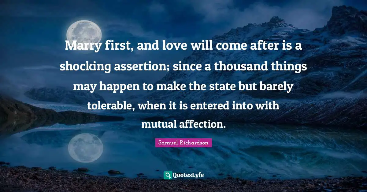 Marry first, and love will come after is a shocking assertion; since a thousand things may happen to make the state but barely tolerable, when it is entered into with mutual affection.