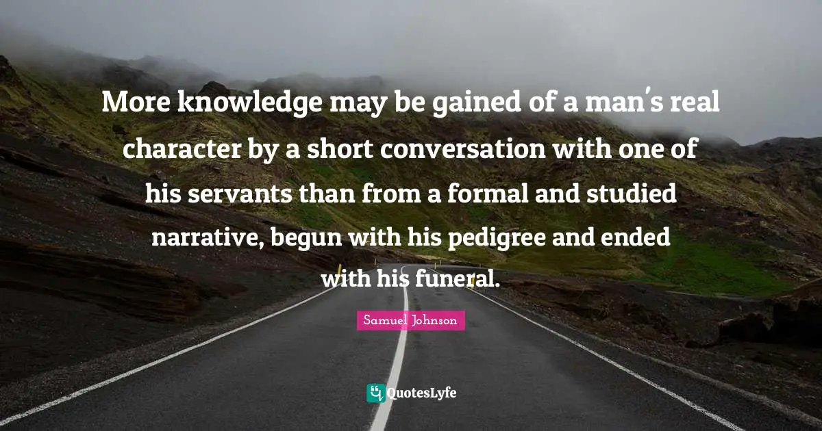 More knowledge may be gained of a man's real character by a short conversation with one of his servants than from a formal and studied narrative, begun with his pedigree and ended with his funeral.