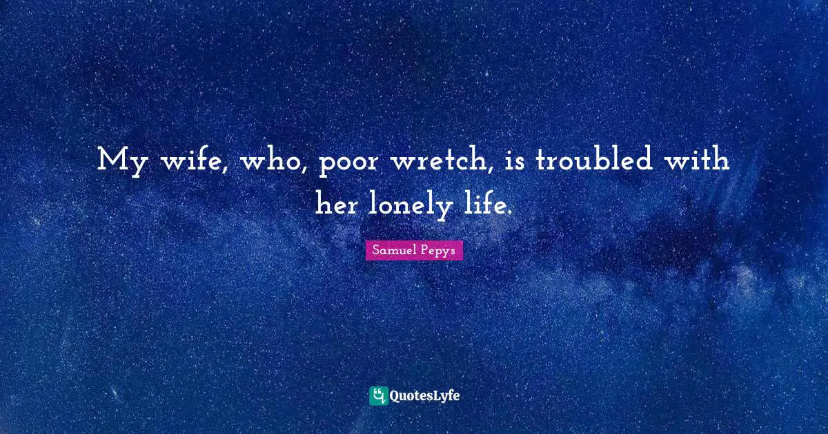 My wife, who, poor wretch, is troubled with her lonely life.