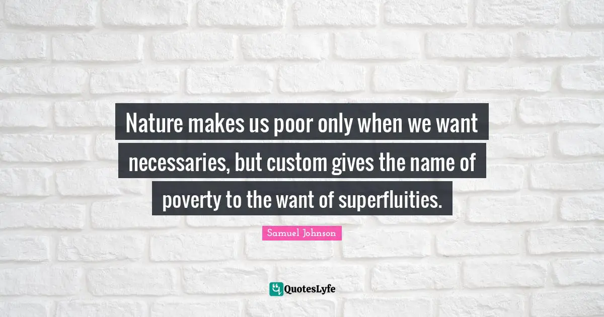 Nature makes us poor only when we want necessaries, but custom gives the name of poverty to the want of superfluities.