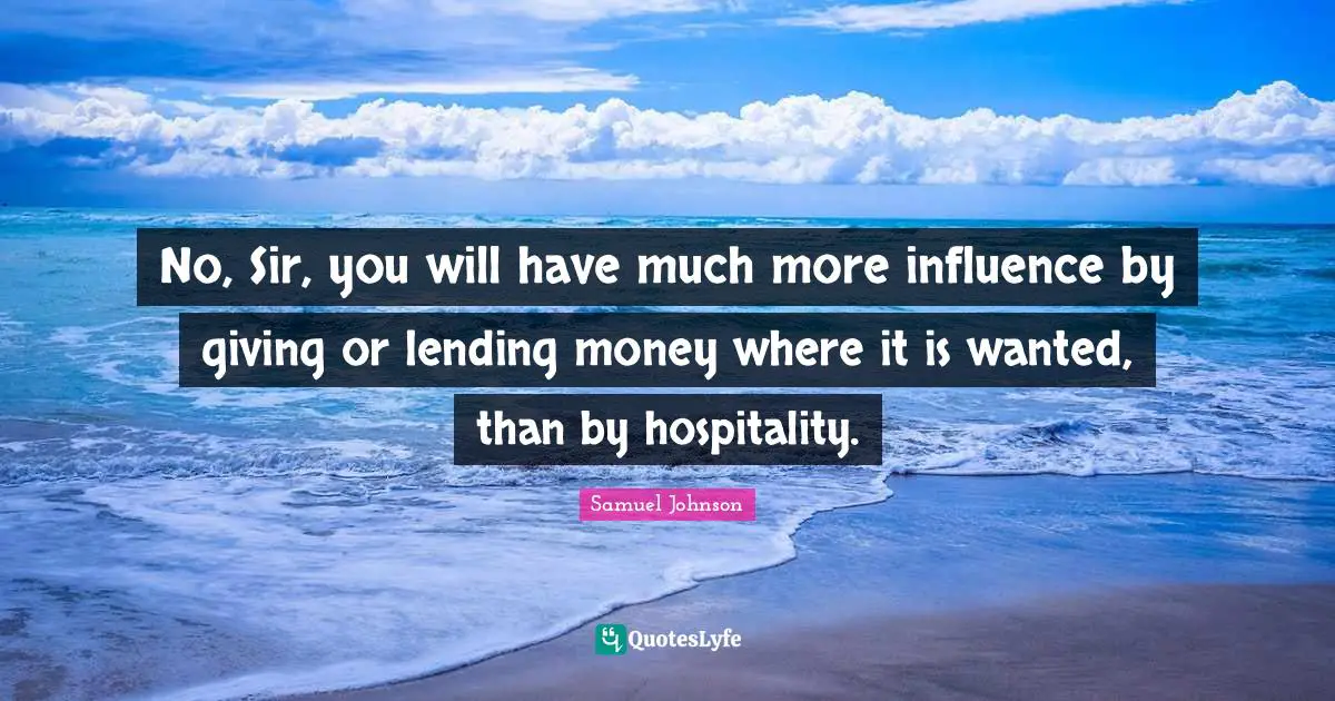 No, Sir, you will have much more influence by giving or lending money where it is wanted, than by hospitality.