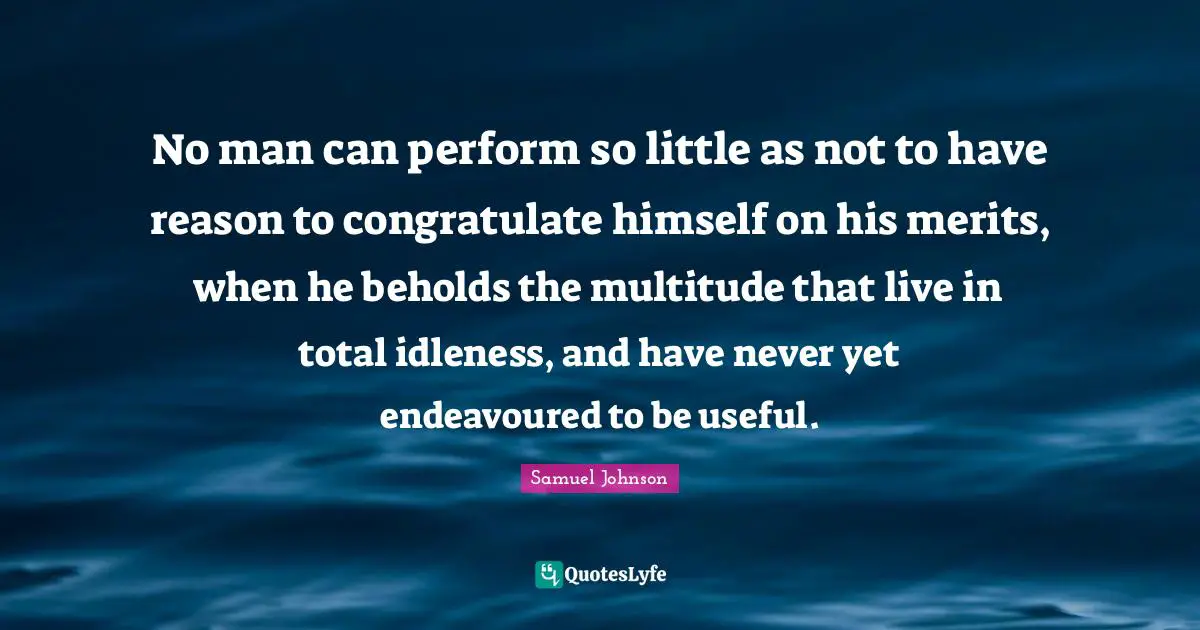 No man can perform so little as not to have reason to congratulate himself on his merits, when he beholds the multitude that live in total idleness, and have never yet endeavoured to be useful.