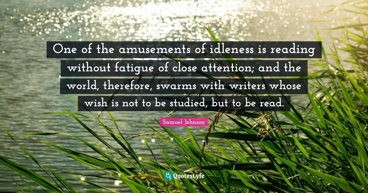 One of the amusements of idleness is reading without fatigue of close attention; and the world, therefore, swarms with writers whose wish is not to be studied, but to be read.