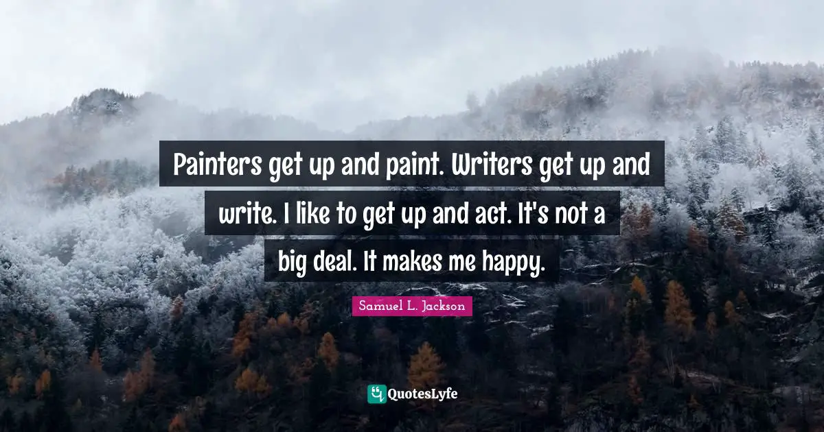 Painters get up and paint. Writers get up and write. I like to get up and act. It's not a big deal. It makes me happy.