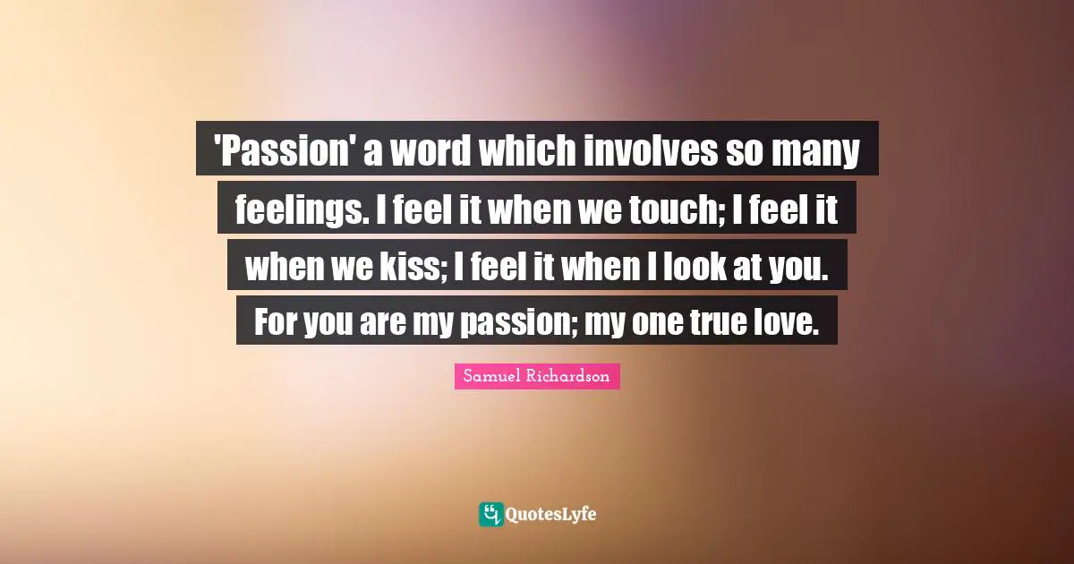 Samuel Richardson Quotes: 'Passion' a word which involves so many feelings. I feel it when we touch; I feel it when we kiss; I feel it when I look at you. For you are my passion; my one true love.