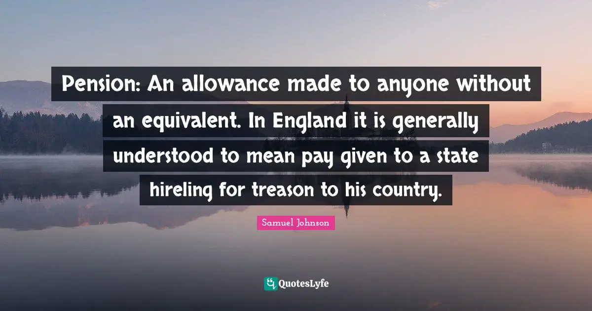 Pension: An allowance made to anyone without an equivalent. In England it is generally understood to mean pay given to a state hireling for treason to his country.