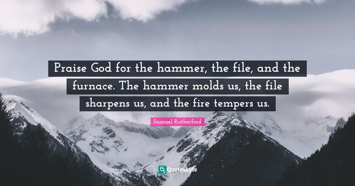 Samuel Rutherford Quotes: "Praise God for the hammer, the file, and the furnace. The hammer molds us, the file sharpens us, and the fire tempers us."