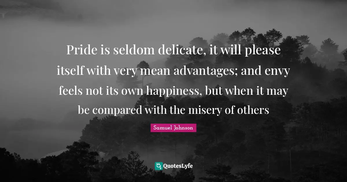 Pride is seldom delicate, it will please itself with very mean advantages; and envy feels not its own happiness, but when it may be compared with the misery of others